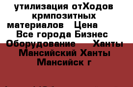 утилизация отХодов крмпозитных материалов › Цена ­ 100 - Все города Бизнес » Оборудование   . Ханты-Мансийский,Ханты-Мансийск г.